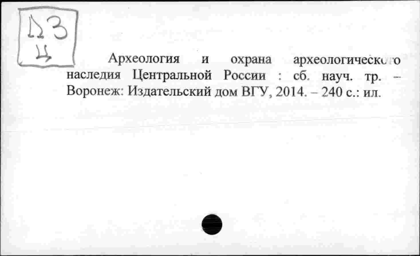 ﻿
Археология и охрана археологическс о наследия Центральной России : сб науч. тр. -Воронеж: Издательский дом В ГУ, 2014. - 240 с.: ил.